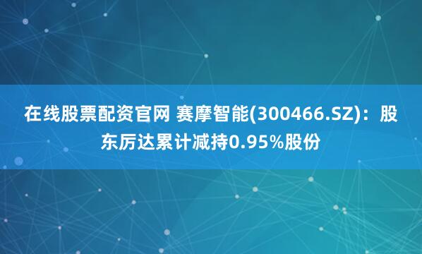 在线股票配资官网 赛摩智能(300466.SZ)：股东厉达累计减持0.95%股份