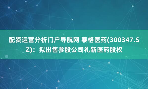 配资运营分析门户导航网 泰格医药(300347.SZ)：拟出售参股公司礼新医药股权