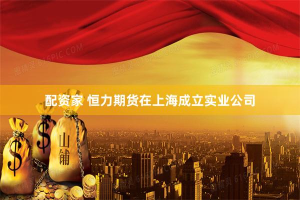 配资家 恒力期货在上海成立实业公司