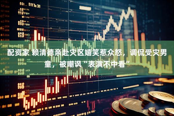 配资家 赖清德亲赴灾区嬉笑惹众怒，调侃受灾男童，被嘲讽“表演不中看”