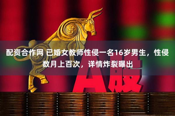 配资合作网 已婚女教师性侵一名16岁男生，性侵数月上百次，详情炸裂曝出