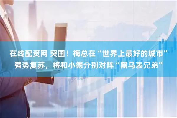 在线配资网 突围！梅总在“世界上最好的城市”强势复苏，将和小徳分别对阵“黑马表兄弟”